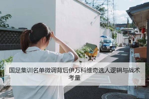 国足集训名单微调背后伊万科维奇选人逻辑与战术考量