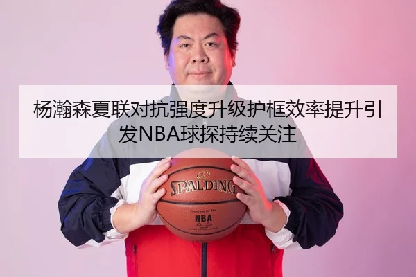 杨瀚森夏联对抗强度升级护框效率提升引发NBA球探持续关注