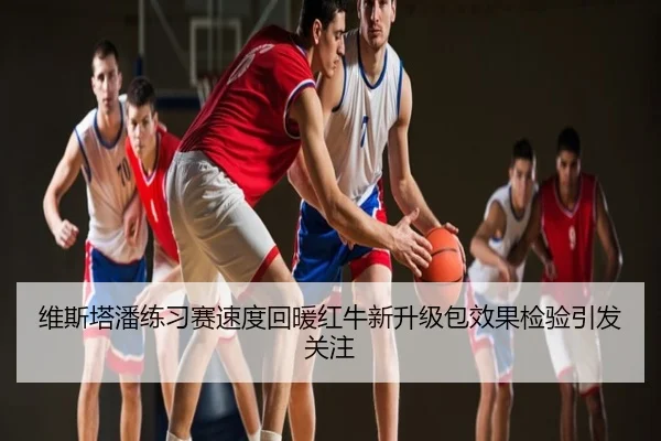 维斯塔潘练习赛速度回暖红牛新升级包效果检验引发关注