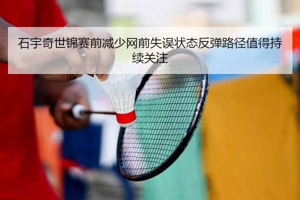 石宇奇世锦赛前减少网前失误状态反弹路径值得持续关注