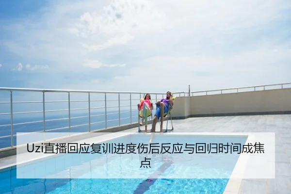 Uzi直播回应复训进度伤后反应与回归时间成焦点