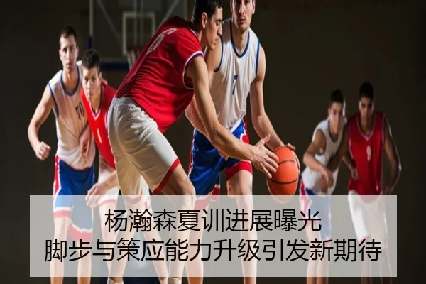 杨瀚森夏训进展曝光 脚步与策应能力升级引发新期待